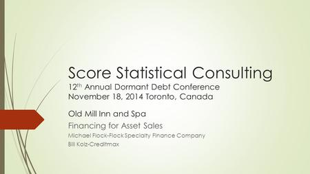 Score Statistical Consulting 12 th Annual Dormant Debt Conference November 18, 2014 Toronto, Canada Old Mill Inn and Spa Financing for Asset Sales Michael.