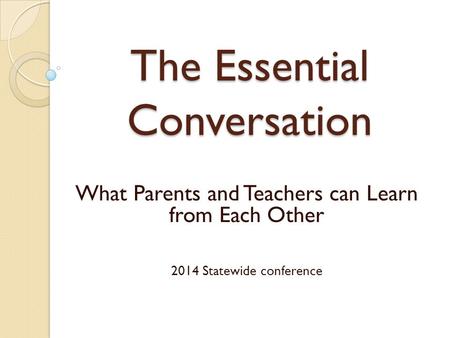 The Essential Conversation What Parents and Teachers can Learn from Each Other 2014 Statewide conference.