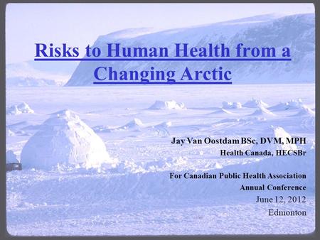 Risks to Human Health from a Changing Arctic Jay Van Oostdam BSc, DVM, MPH Health Canada, HECSBr For Canadian Public Health Association Annual Conference.