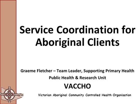 Service Coordination for Aboriginal Clients Graeme Fletcher – Team Leader, Supporting Primary Health Public Health & Research Unit VACCHO Victorian Aboriginal.
