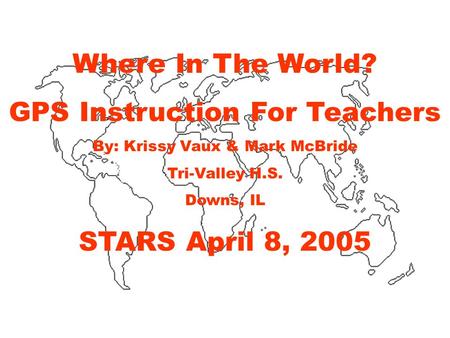 Where In The World? GPS Instruction For Teachers By: Krissy Vaux & Mark McBride Tri-Valley H.S. Downs, IL STARS April 8, 2005.