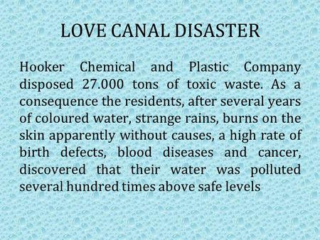 LOVE CANAL DISASTER Hooker Chemical and Plastic Company disposed 27.000 tons of toxic waste. As a consequence the residents, after several years of coloured.