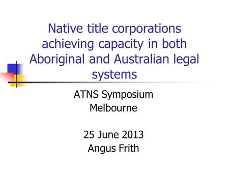 Native title corporations achieving capacity in both Aboriginal and Australian legal systems ATNS Symposium Melbourne 25 June 2013 Angus Frith.