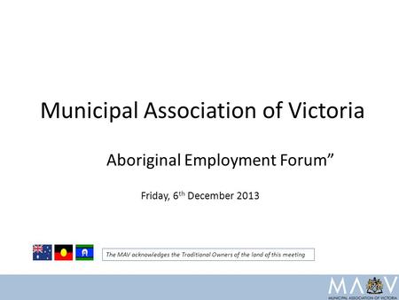 Municipal Association of Victoria Aboriginal Employment Forum” Friday, 6 th December 2013 The MAV acknowledges the Traditional Owners of the land of this.