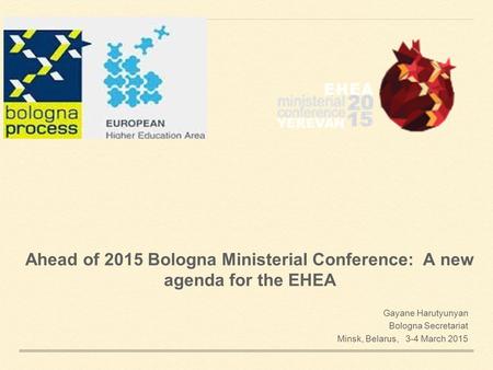 Ahead of 2015 Bologna Ministerial Conference: A new agenda for the EHEA Gayane Harutyunyan Bologna Secretariat Minsk, Belarus, 3-4 March 2015.