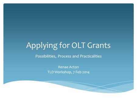 Applying for OLT Grants Possibilities, Process and Practicalities Renae Acton TLD Workshop, 7 Feb 2014.