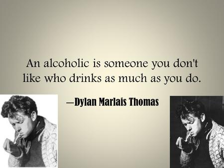 An alcoholic is someone you don't like who drinks as much as you do. — Dylan Marlais Thomas.
