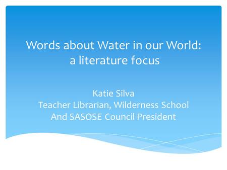 Words about Water in our World: a literature focus Katie Silva Teacher Librarian, Wilderness School And SASOSE Council President.