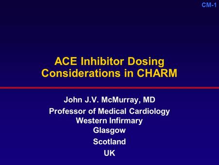 CM-1 ACE Inhibitor Dosing Considerations in CHARM John J.V. McMurray, MD Professor of Medical Cardiology Western Infirmary Glasgow Scotland UK.