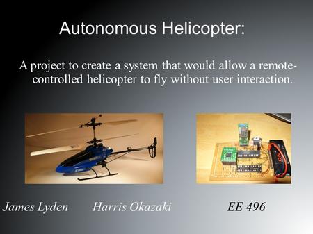 Autonomous Helicopter: James Lyden Harris Okazaki EE 496 A project to create a system that would allow a remote- controlled helicopter to fly without user.