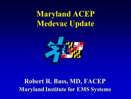 Maryland ACEP Medevac Update Robert R. Bass, MD, FACEP Maryland Institute for EMS Systems.