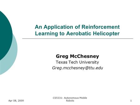 1 An Application of Reinforcement Learning to Aerobatic Helicopter Greg McChesney Texas Tech University Apr 08, 2009 CS5331: Autonomous.