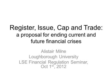 Register, Issue, Cap and Trade: a proposal for ending current and future financial crises Alistair Milne Loughborough University LSE Financial Regulation.