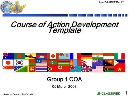 UNCLASSIFIED As of DD 0000W Mon YY Point of Contact, Staff Code 1 Course of Action Development Template 05 March 2008 Group 1 COA.
