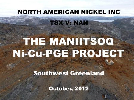 Slide 1 MANIITSOQ Ni-Cu PROJECT THE MANIITSOQ Ni-Cu-PGE PROJECT NORTH AMERICAN NICKEL INC TSX V: NAN Southwest Greenland October, 2012.