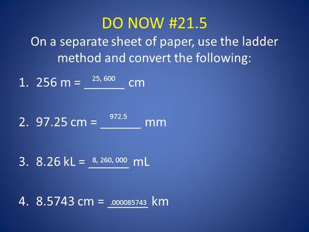 DO NOW #21.5 On a separate sheet of paper, use the ladder method and convert the following: 1.256 m = ______ cm 2.97.25 cm = ______ mm 3.8.26 kL = ______.