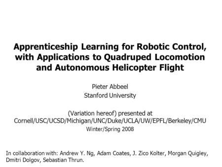 Apprenticeship Learning for Robotic Control, with Applications to Quadruped Locomotion and Autonomous Helicopter Flight Pieter Abbeel Stanford University.