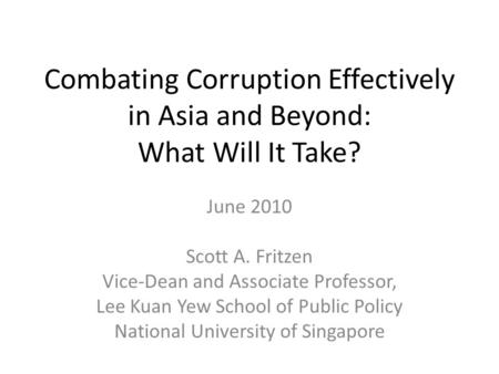 Combating Corruption Effectively in Asia and Beyond: What Will It Take? June 2010 Scott A. Fritzen Vice-Dean and Associate Professor, Lee Kuan Yew School.