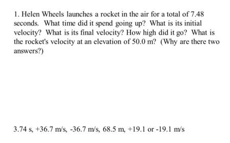 3.74 s, +36.7 m/s, -36.7 m/s, 68.5 m, +19.1 or -19.1 m/s 1. Helen Wheels launches a rocket in the air for a total of 7.48 seconds. What time did it spend.