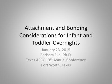 Attachment and Bonding Considerations for Infant and Toddler Overnights January 23, 2015 Barbara Rila, Ph.D. Texas AFCC 13 th Annual Conference Fort Worth,