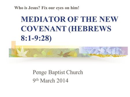 MEDIATOR OF THE NEW COVENANT (HEBREWS 8:1-9:28) Penge Baptist Church 9 th March 2014 Who is Jesus? Fix our eyes on him!