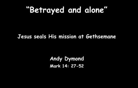 “Betrayed and alone” Jesus seals His mission at Gethsemane Andy Dymond Mark 14: 27-52.