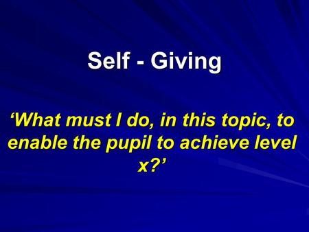 Self - Giving ‘What must I do, in this topic, to enable the pupil to achieve level x?’