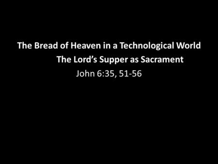 The Bread of Heaven in a Technological World The Lord’s Supper as Sacrament John 6:35, 51-56.