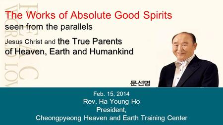 Feb. 15, 2014 Rev. Ha Young Ho President, Cheongpyeong Heaven and Earth Training Center The Works of Absolute Good Spirits seen from the parallels the.