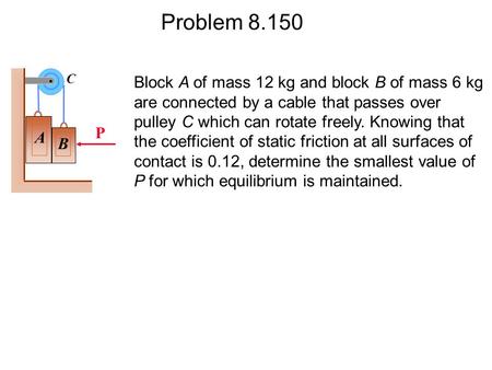 Problem 8.150 Block A of mass 12 kg and block B of mass 6 kg are connected by a cable that passes over pulley C which can rotate freely. Knowing that the.