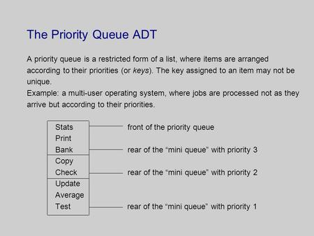 The Priority Queue ADT A priority queue is a restricted form of a list, where items are arranged according to their priorities (or keys). The key assigned.