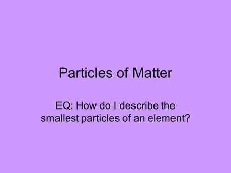 Particles of Matter EQ: How do I describe the smallest particles of an element?
