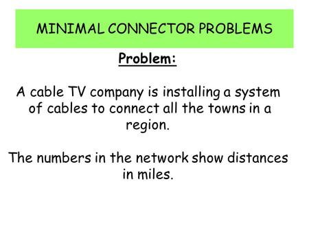 MINIMAL CONNECTOR PROBLEMS Problem: A cable TV company is installing a system of cables to connect all the towns in a region. The numbers in the network.