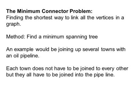 The Minimum Connector Problem: Finding the shortest way to link all the vertices in a graph. Method: Find a minimum spanning tree An example would be joining.