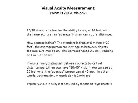 Visual Acuity Measurement: (what is 20/20 vision?) 20/20 vision is defined as the ability to see, at 20 feet, with the same acuity as an “average” Human.