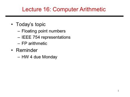 Lecture 16: Computer Arithmetic Today’s topic –Floating point numbers –IEEE 754 representations –FP arithmetic Reminder –HW 4 due Monday 1.