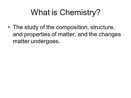 What is Chemistry? The study of the composition, structure, and properties of matter, and the changes matter undergoes.