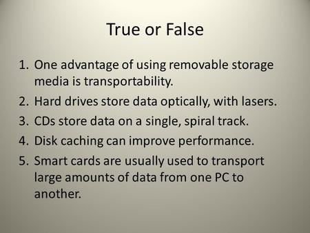 True or False 1. One advantage of using removable storage media is transportability. 2. Hard drives store data optically, with lasers. 3. CDs store data.