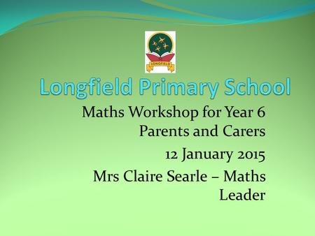 Maths Workshop for Year 6 Parents and Carers 12 January 2015 Mrs Claire Searle – Maths Leader.