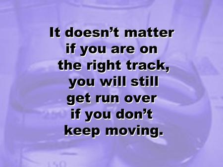 It doesn’t matter if you are on the right track, you will still get run over if you don’t keep moving.