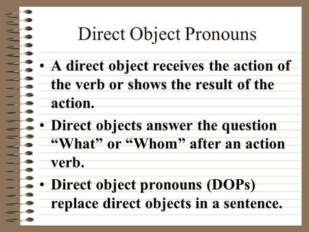 Direct Object Pronouns A direct object receives the action of the verb or shows the result of the action. Direct objects answer the question “What” or.