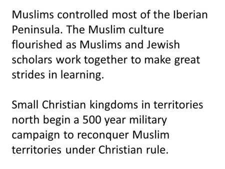 Muslims controlled most of the Iberian Peninsula. The Muslim culture flourished as Muslims and Jewish scholars work together to make great strides in learning.