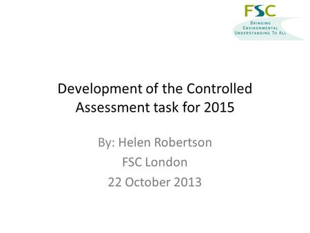 Development of the Controlled Assessment task for 2015 By: Helen Robertson FSC London 22 October 2013.