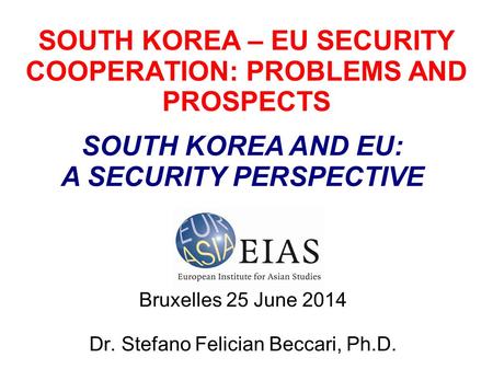 SOUTH KOREA – EU SECURITY COOPERATION: PROBLEMS AND PROSPECTS Bruxelles 25 June 2014 Dr. Stefano Felician Beccari, Ph.D. SOUTH KOREA AND EU: A SECURITY.