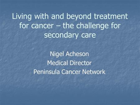 Living with and beyond treatment for cancer – the challenge for secondary care Nigel Acheson Medical Director Peninsula Cancer Network.