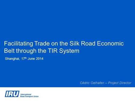 Facilitating Trade on the Silk Road Economic Belt through the TIR System Shanghai, 17 th June 2014 Cédric Oelhafen – Project Director.