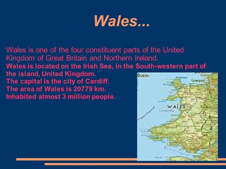 Wales..., Wales is one of the four constituent parts of the United Kingdom of Great Britain and Northern Ireland. Wales is located on the Irish Sea, in.