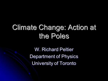 Climate Change: Action at the Poles W. Richard Peltier Department of Physics University of Toronto.