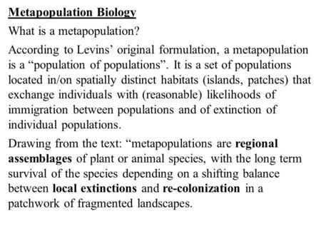 Metapopulation Biology What is a metapopulation? According to Levins’ original formulation, a metapopulation is a “population of populations”. It is a.