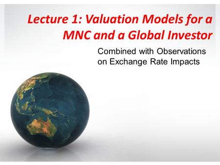 Lecture 1: Valuation Models for a MNC and a Global Investor Combined with Observations on Exchange Rate Impacts.